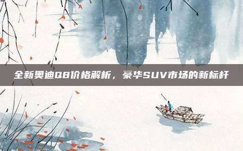 全新奥迪Q8价格解析,豪华SUV市场的新标杆