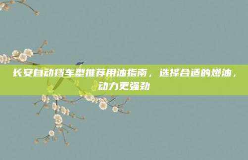 长安自动挡车型推荐用油指南，选择合适的燃油，动力更强劲
