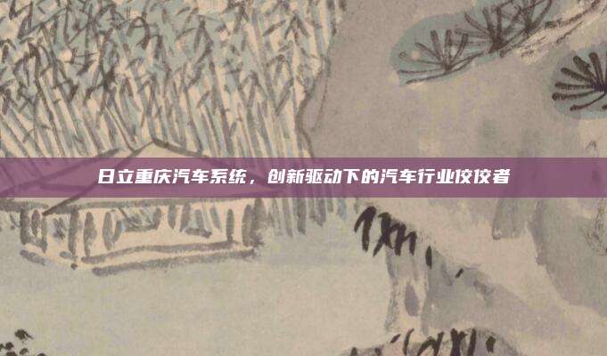 日立重庆汽车系统，创新驱动下的汽车行业佼佼者