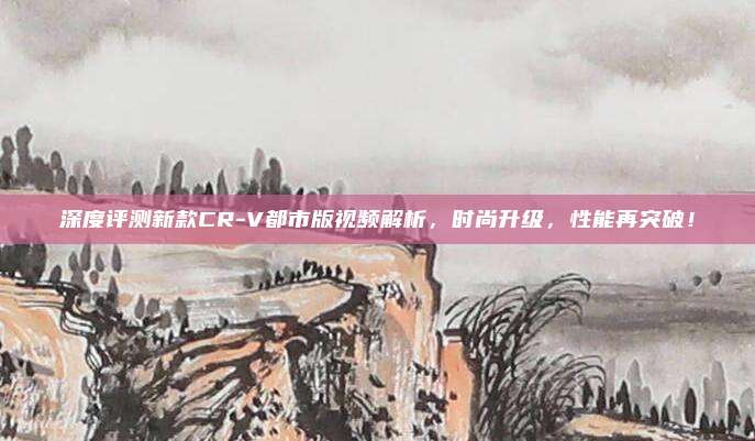 深度评测新款CR-V都市版视频解析，时尚升级，性能再突破！