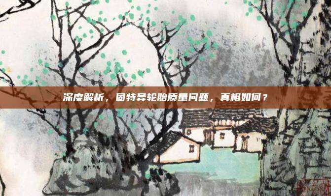 深度解析，固特异轮胎质量问题，真相如何？