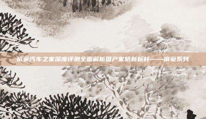 帝豪汽车之家深度评测全面解析国产家轿新标杆——帝豪系列