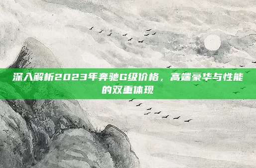 深入解析2023年奔驰G级价格，高端豪华与性能的双重体现