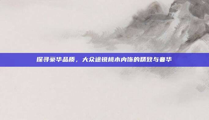 探寻豪华品质，大众途锐桃木内饰的精致与奢华