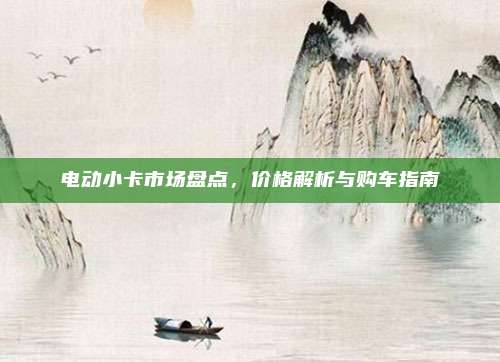 电动小卡市场盘点,价格解析与购车指南