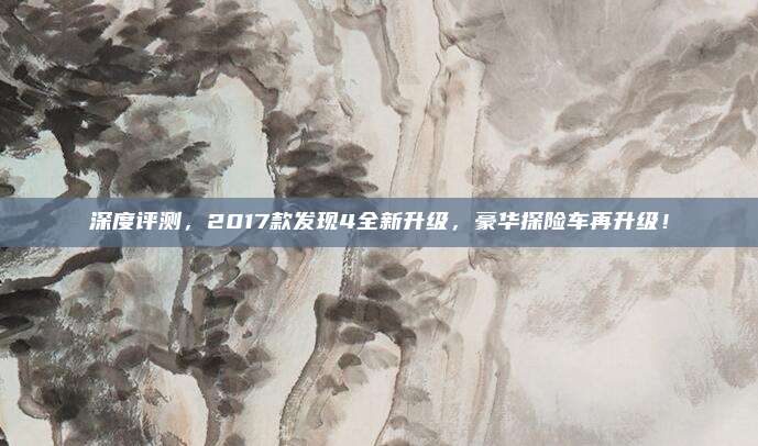 深度评测，2017款发现4全新升级，豪华探险车再升级！