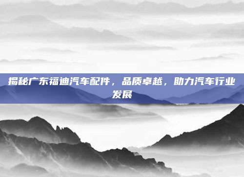 揭秘广东福迪汽车配件,品质卓越,助力汽车行业发展