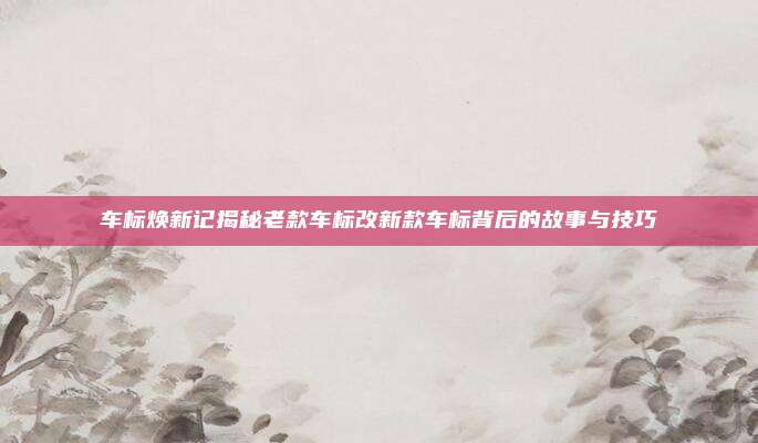 车标焕新记揭秘老款车标改新款车标背后的故事与技巧