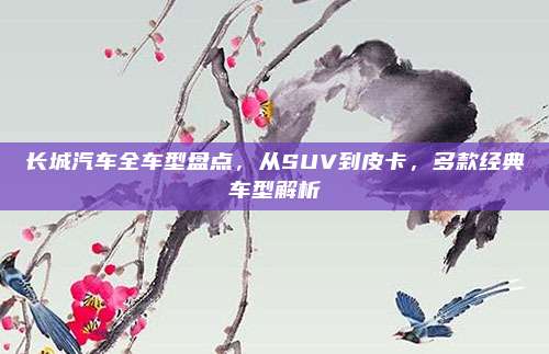 长城汽车全车型盘点，从SUV到皮卡，多款经典车型解析