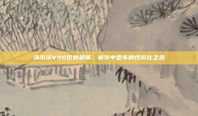 沃尔沃V90价格解析，豪华中型车的性价比之选