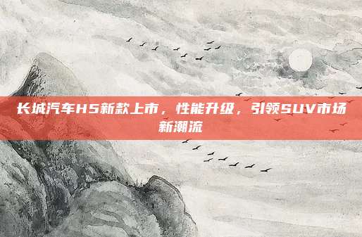 长城汽车H5新款上市，性能升级，引领SUV市场新潮流