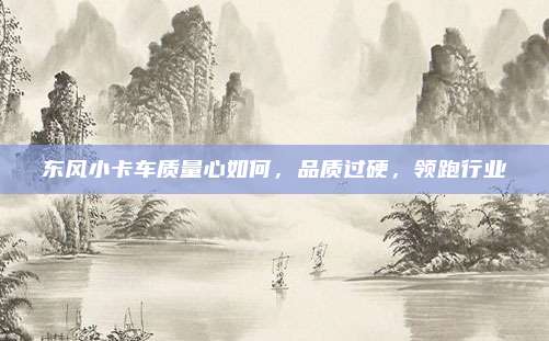 东风小卡车质量心如何,品质过硬,领跑行业