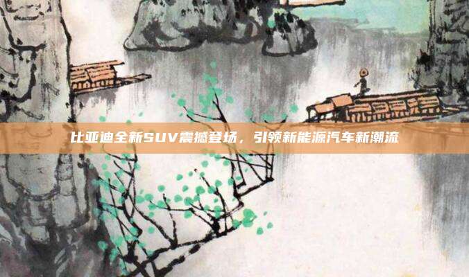 比亚迪全新SUV震撼登场，引领新能源汽车新潮流