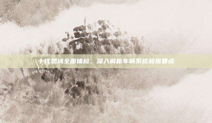 十代思域全面体检，深入解析车辆系统检查要点