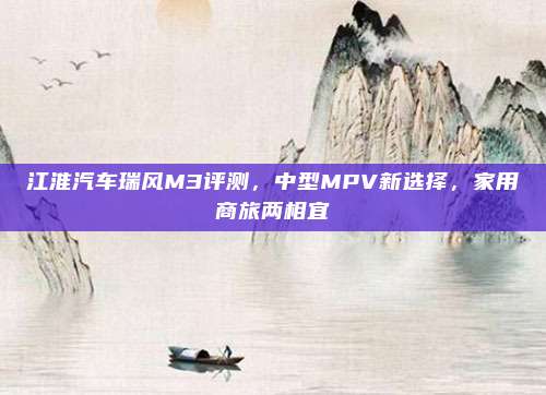 江淮汽车瑞风M3评测，中型MPV新选择，家用商旅两相宜