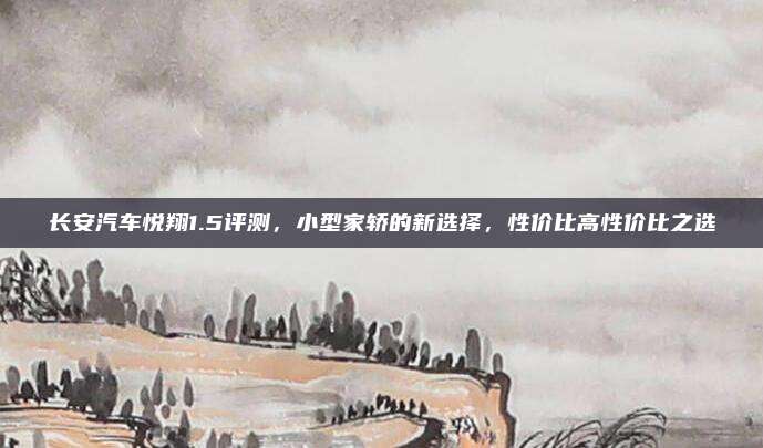 长安汽车悦翔1.5评测，小型家轿的新选择，性价比高性价比之选