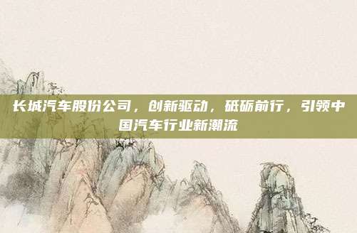 长城汽车股份公司,创新驱动,砥砺前行,引领中国汽车行业新潮流