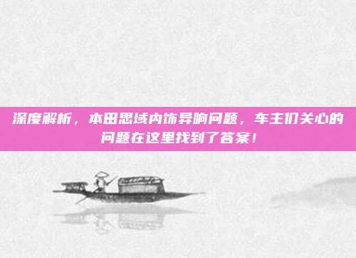 深度解析,本田思域内饰异响问题,车主们关心的问题在这里找到了答案!
