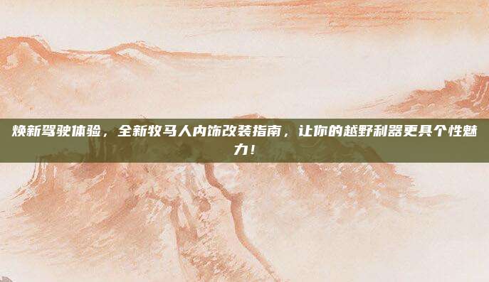 焕新驾驶体验，全新牧马人内饰改装指南，让你的越野利器更具个性魅力！
