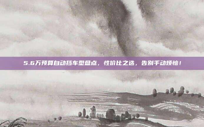5.6万预算自动挡车型盘点，性价比之选，告别手动烦恼！