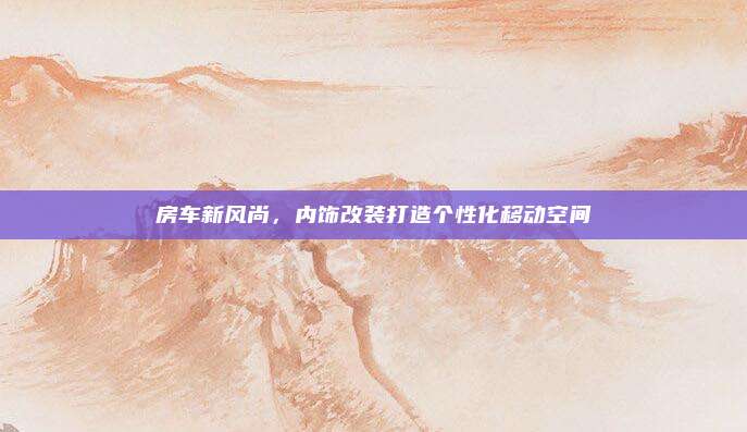 房车新风尚,内饰改装打造个性化移动空间