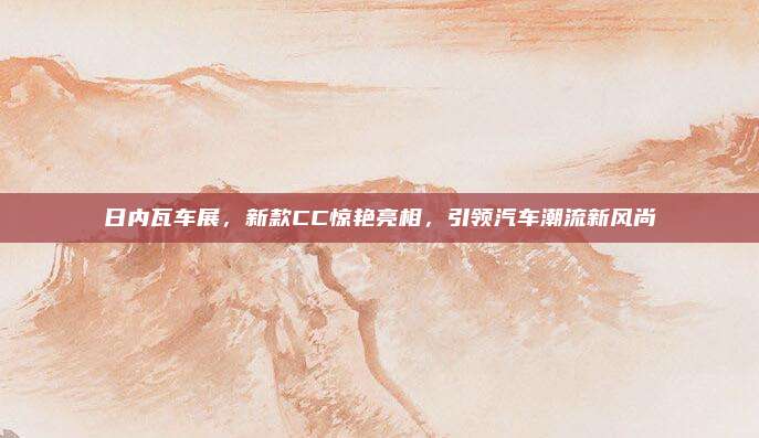 日内瓦车展,新款CC惊艳亮相,引领汽车潮流新风尚