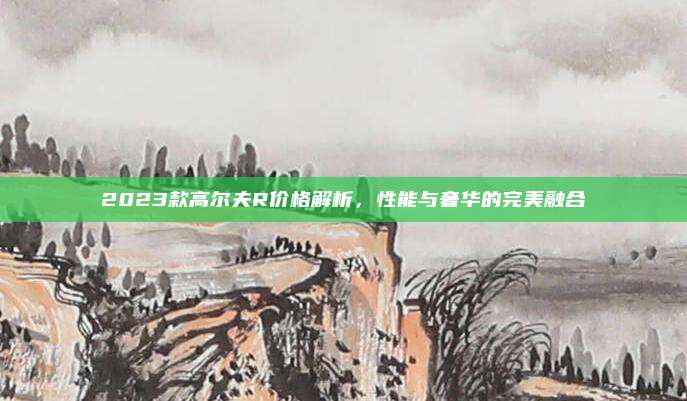 2023款高尔夫R价格解析，性能与奢华的完美融合