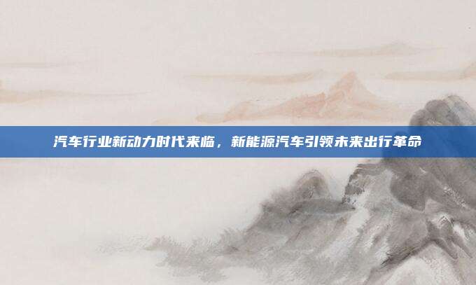 汽车行业新动力时代来临，新能源汽车引领未来出行革命