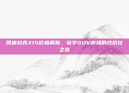 凯迪拉克X15价格解析，豪华SUV市场的性价比之选