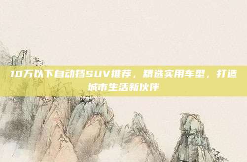 10万以下自动挡SUV推荐,精选实用车型,打造城市生活新伙伴