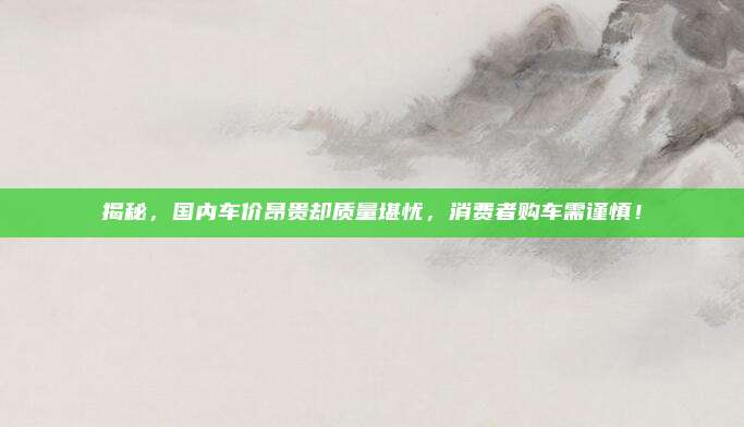 揭秘，国内车价昂贵却质量堪忧，消费者购车需谨慎！