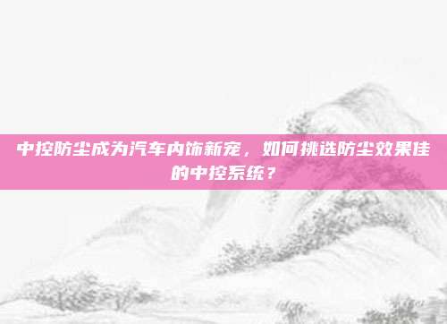 中控防尘成为汽车内饰新宠，如何挑选防尘效果佳的中控系统？