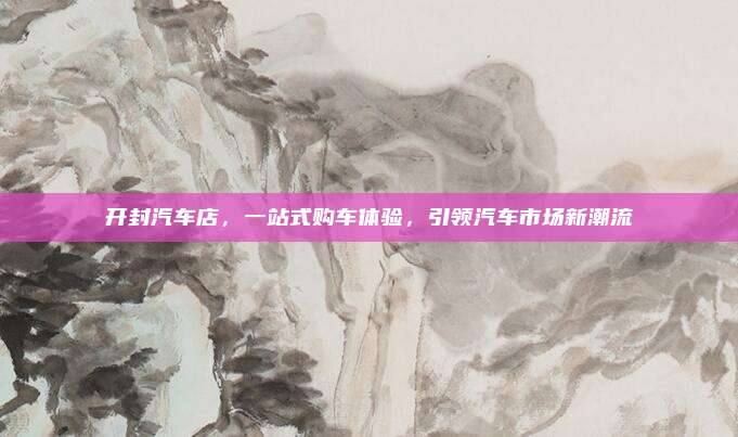 开封汽车店，一站式购车体验，引领汽车市场新潮流