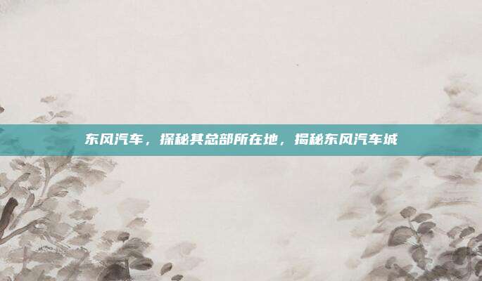 东风汽车，探秘其总部所在地，揭秘东风汽车城