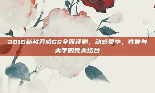 2016新款君威GS全面评测，动感豪华，性能与美学的完美结合