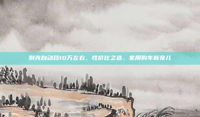 别克自动挡10万左右，性价比之选，家用购车新宠儿