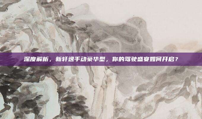 深度解析，新轩逸手动豪华型，你的驾驶盛宴如何开启？