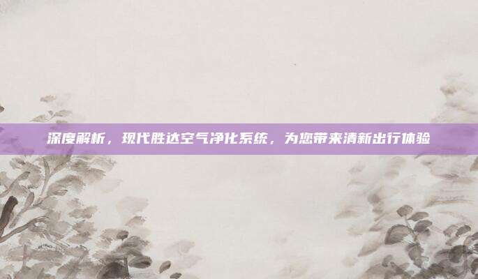 深度解析，现代胜达空气净化系统，为您带来清新出行体验
