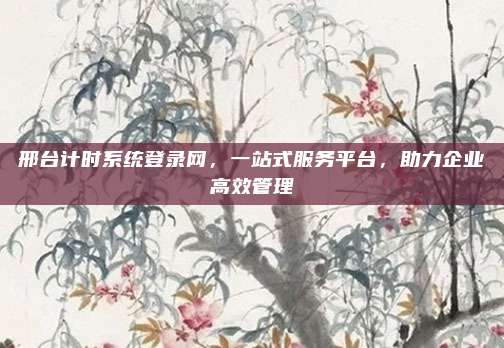 邢台计时系统登录网,一站式服务平台,助力企业高效管理