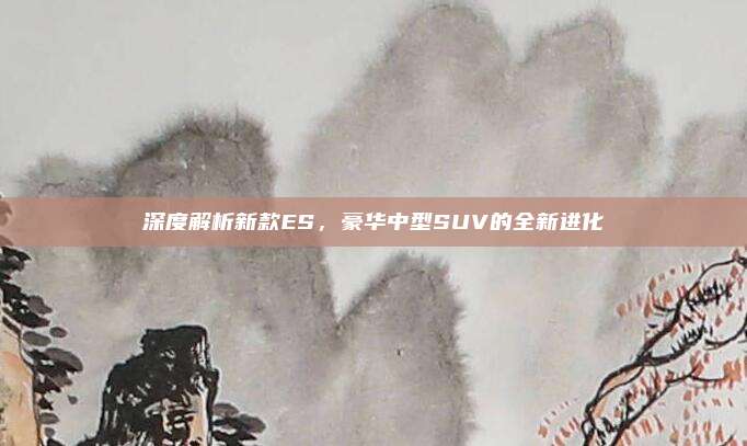 深度解析新款ES,豪华中型SUV的全新进化