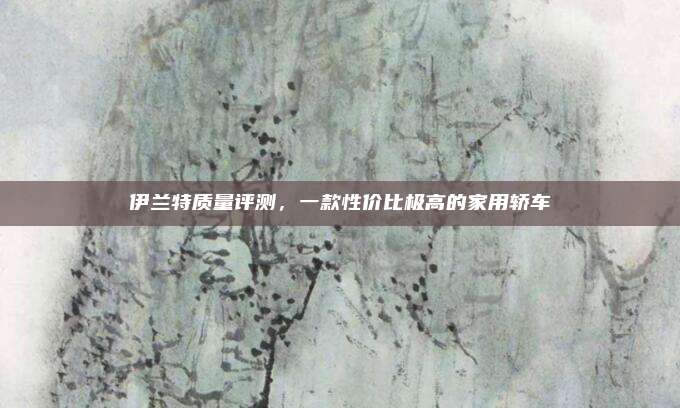 伊兰特质量评测，一款性价比极高的家用轿车