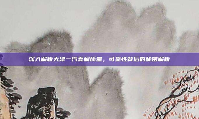 深入解析天津一汽夏利质量，可靠性背后的秘密解析