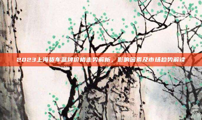 2023上海货车蓝牌价格走势解析，影响因素及市场趋势解读