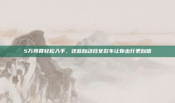 5万预算轻松入手，这些自动挡女款车让你出行更自信