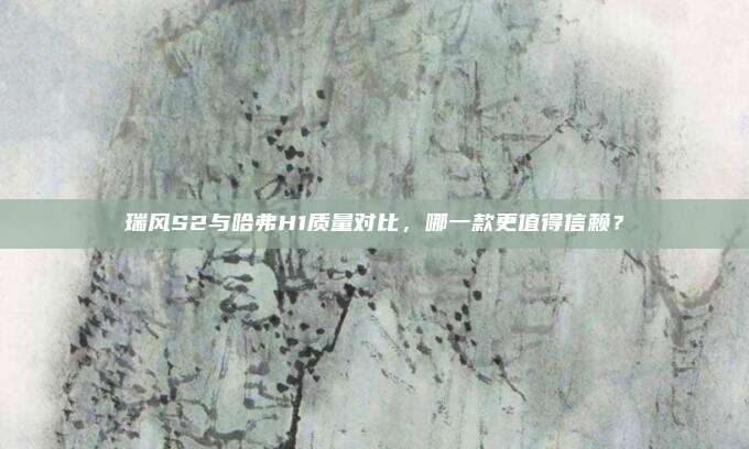 瑞风S2与哈弗H1质量对比，哪一款更值得信赖？