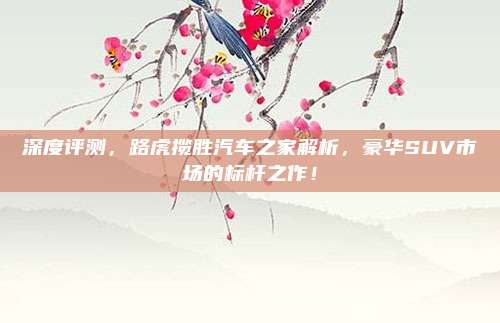 深度评测,路虎揽胜汽车之家解析,豪华SUV市场的标杆之作!
