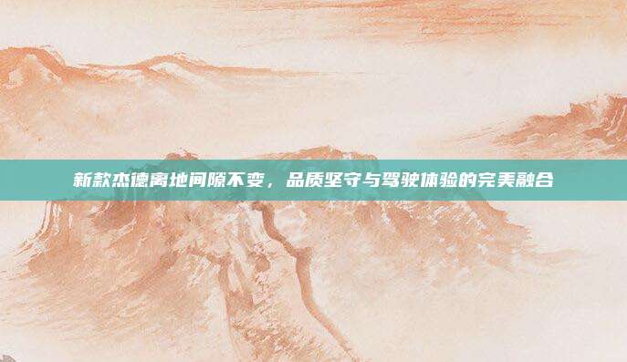新款杰德离地间隙不变，品质坚守与驾驶体验的完美融合