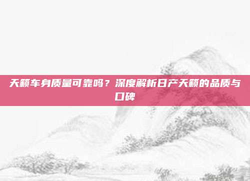 天籁车身质量可靠吗？深度解析日产天籁的品质与口碑