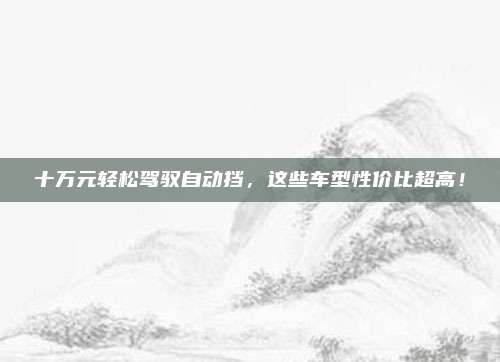 十万元轻松驾驭自动挡，这些车型性价比超高！