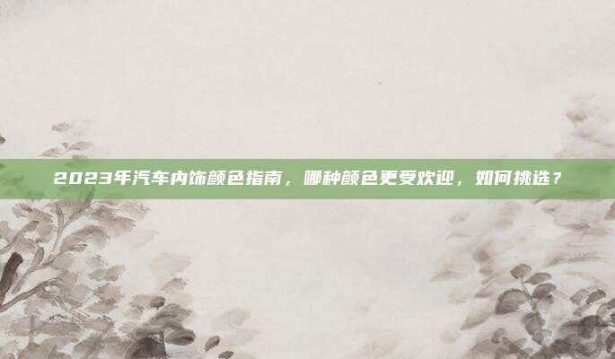 2023年汽车内饰颜色指南,哪种颜色更受欢迎,如何挑选?